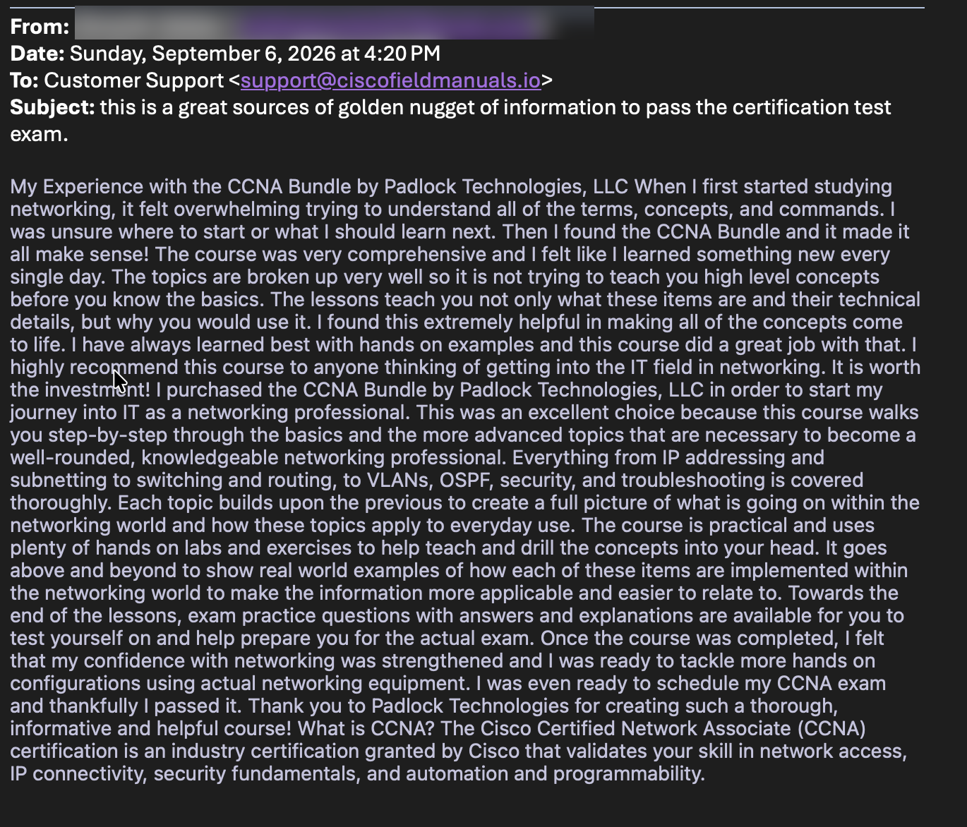 Email from a verified customer: My Experience with the CCNA Bundle by Padlock Technologies, LLC. When I first started studying networking it felt overwhelming; then I found the CCNA Bundle and it made it all make sense. The topics are broken up very well, the lessons teach not only what these items are but why you would use them, and the hands-on labs and practice questions prepared me for the real exam. I was ready to schedule my CCNA exam and thankfully I passed it.